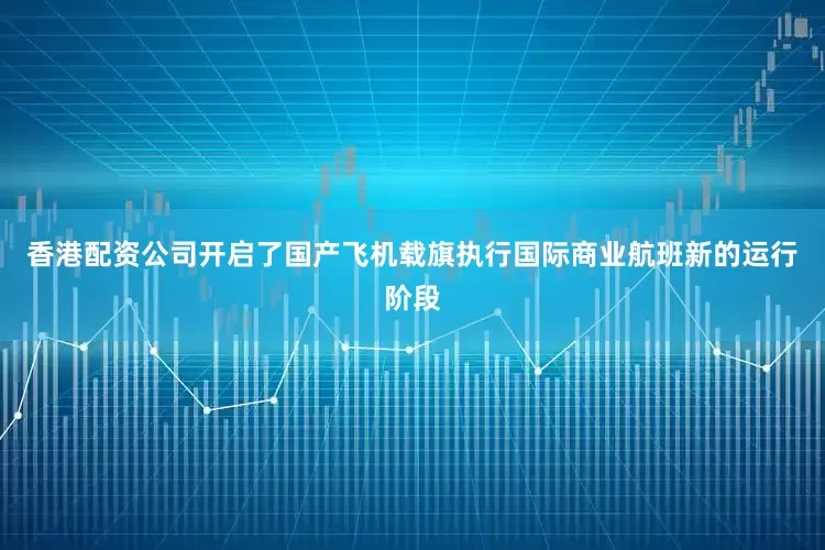 香港配资公司开启了国产飞机载旗执行国际商业航班新的运行阶段