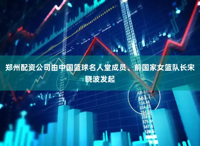 郑州配资公司由中国篮球名人堂成员、前国家女篮队长宋晓波发起