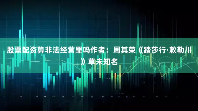 股票配资算非法经营罪吗作者：周其荣《踏莎行·敕勒川》草未知名