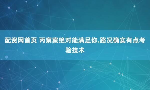 配资网首页 丙察察绝对能满足你.路况确实有点考验技术