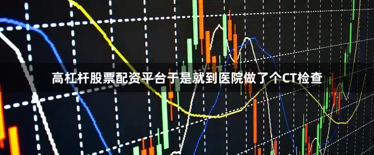 高杠杆股票配资平台于是就到医院做了个CT检查