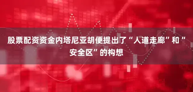 股票配资资金内塔尼亚胡便提出了“人道走廊”和“安全区”的构想