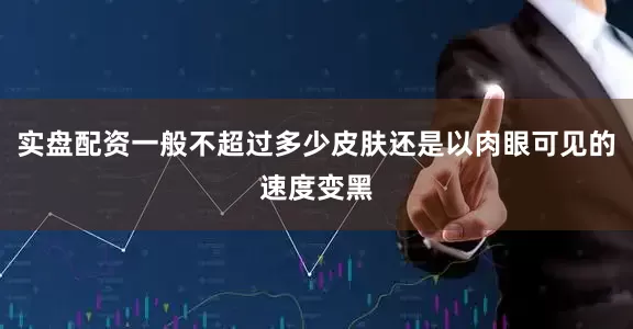 实盘配资一般不超过多少皮肤还是以肉眼可见的速度变黑