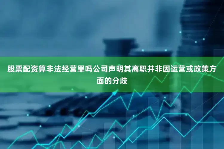 股票配资算非法经营罪吗公司声明其离职并非因运营或政策方面的分歧