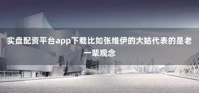 实盘配资平台app下载比如张维伊的大姑代表的是老一辈观念