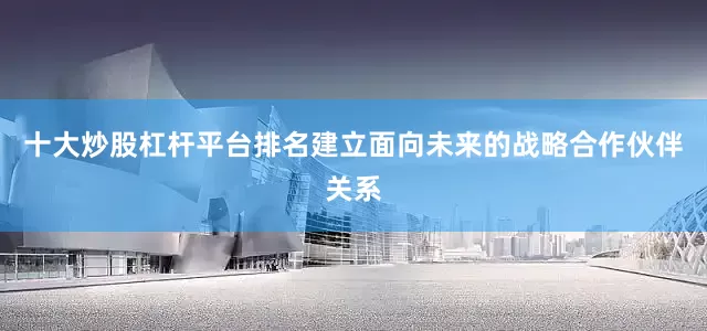 十大炒股杠杆平台排名建立面向未来的战略合作伙伴关系