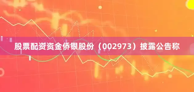 股票配资资金侨银股份（002973）披露公告称